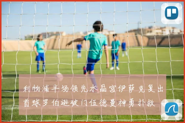 利物浦半场领先水晶宫伊萨克复出首球罗伯逊破门伍德曼神勇扑救