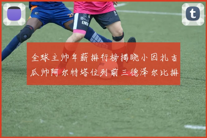 全球主帅年薪排行榜揭晓小因扎吉瓜帅阿尔特塔位列前三德泽尔比排名第六
