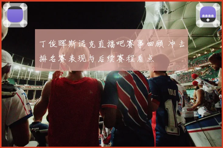丁俊晖斯诺克直播吧赛事回顾 冲击排名赛表现与后续赛程看点