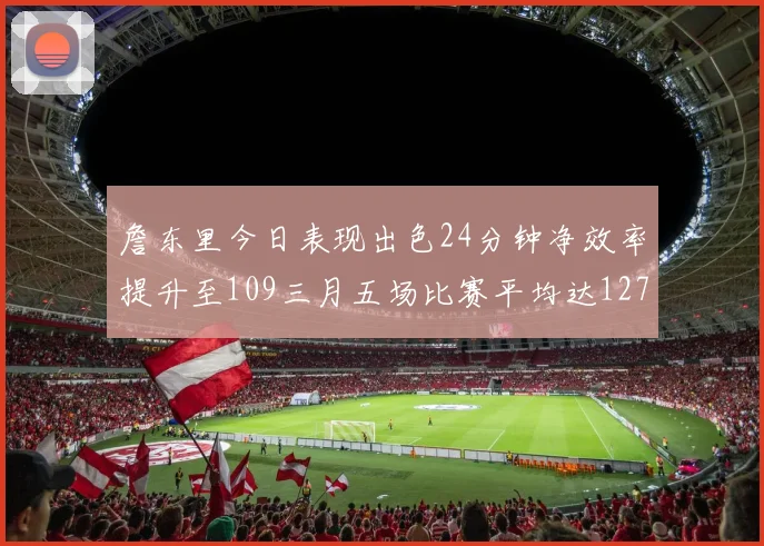 詹东里今日表现出色24分钟净效率提升至109三月五场比赛平均达127