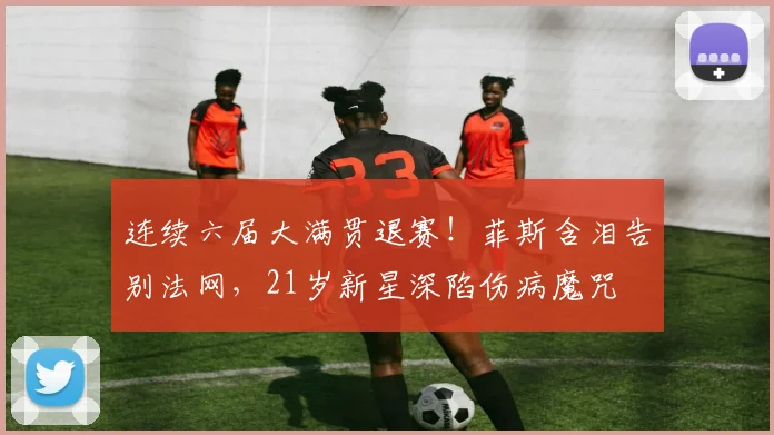 连续六届大满贯退赛！菲斯含泪告别法网，21岁新星深陷伤病魔咒