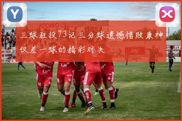 三球狂投73记三分球遗憾惜败康神仅差一球的精彩对决