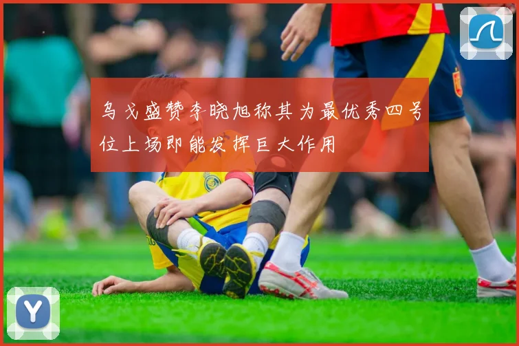 乌戈盛赞李晓旭称其为最优秀四号位上场即能发挥巨大作用