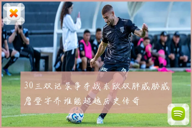 30三双记录争夺战东欧双胖威胁威詹登字乔谁能超越历史传奇
