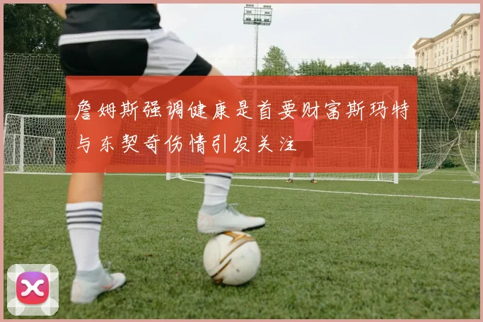 詹姆斯强调健康是首要财富斯玛特与东契奇伤情引发关注