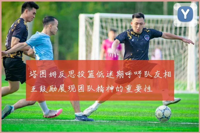 塔图姆反思投篮低迷期呼吁队友相互鼓励展现团队精神的重要性