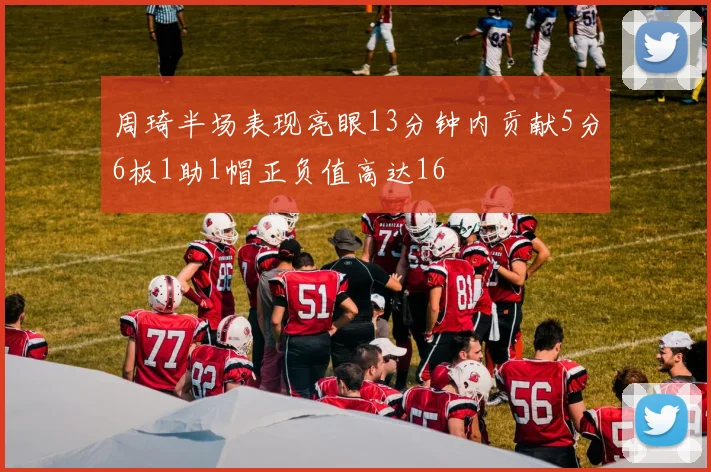 周琦半场表现亮眼13分钟内贡献5分6板1助1帽正负值高达16