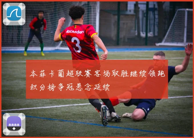 本菲卡葡超联赛客场取胜继续领跑积分榜争冠悬念延续